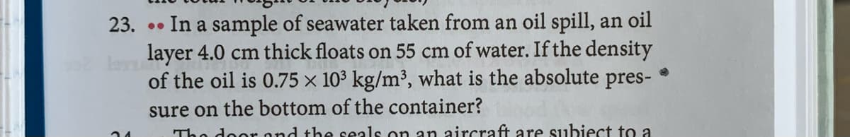 23. .. In a sample of seawater taken from an oil spill, an oil
layer 4.0 cm thick floats on 55 cm of water. If the density
of the oil is 0.75 × 10³ kg/m³, what is the absolute pres-
sure on the bottom of the container?
The door ond the seals on an aircraft are subiect to a
