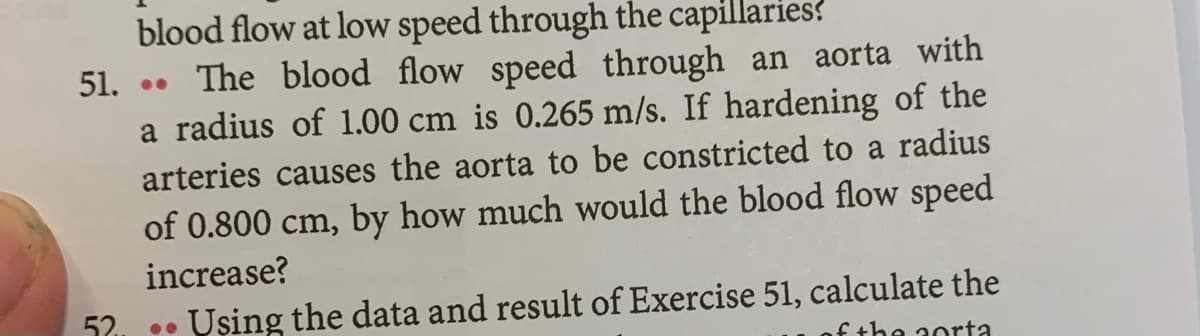 blood flow at low speed through the capillaries?
The blood flow speed through an aorta with
a radius of 1.00 cm is 0.265 m/s. If hardening of the
51.
arteries causes the aorta to be constricted to a radius
of 0.800 cm, by how much would the blood flow speed
increase?
Uşing the data and result of Exercise 51, calculate the
f the aorta
52
