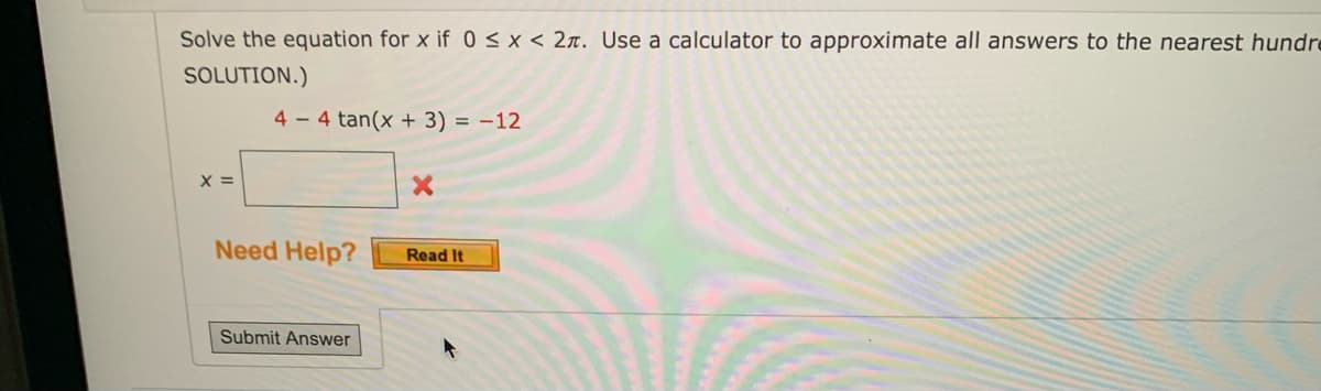 Solve the equation for x if 0 < x < 2. Use a calculator to approximate all answers to the nearest hundr
SOLUTION.)
4-4 tan(x + 3) = -12
X =
X
Read It
Need Help?
Submit Answer