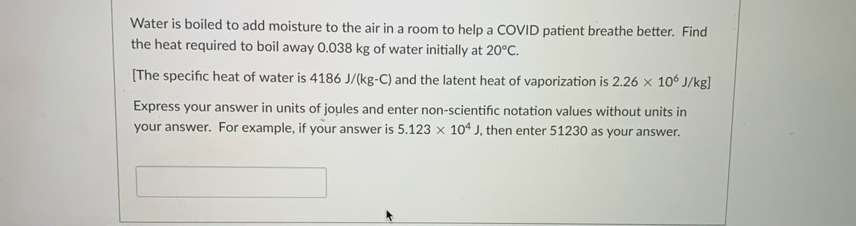 Water is boiled to add moisture to the air in a room to help a COVID patient breathe better. Find
the heat required to boil away 0.038 kg of water initially at 20°C.
[The specific heat of water is 4186 J/(kg-C) and the latent heat of vaporization is 2.26 x 106 J/kg]
Express your answer in units of joules and enter non-scientific notation values without units in
your answer. For example, if your answer is 5.123 x 10ª J, then enter 51230 as your answer.
