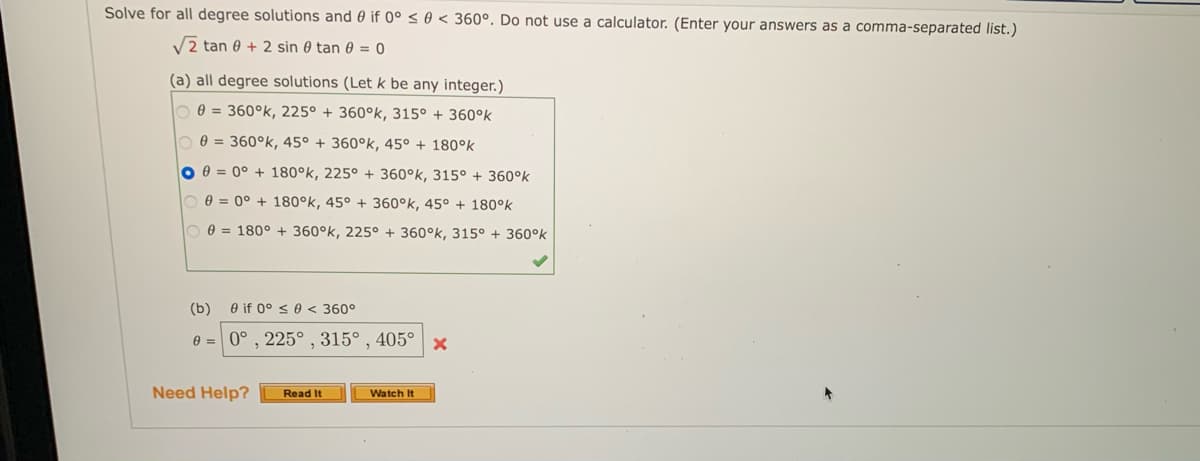 Solve for all degree solutions and 0 if 0° ≤ 0 < 360°. Do not use a calculator. (Enter your answers as a comma-separated list.)
√2 tan 0 + 2 sin 0 tan 0 = 0
(a) all degree solutions (Let k be any integer.)
0=360°k, 225° + 360°k, 315° + 360°k
0 = 360°k, 45° + 360°k, 45° + 180°k
O = 0° +180°k, 225° + 360°k, 315° + 360°k
0 0 = 0° + 180°k, 45° + 360°k, 45° +180°k
0 = 180° + 360°k, 225° + 360°k, 315° + 360°k
(b) 0 if 0° ≤ 0 < 360°
e = 0°, 225°, 315°, 405° x
Read It
Watch It
Need Help?