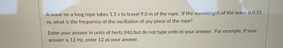 A wave on a long rope takes 1.5 s to travel 9.0 m of the rope. If the wavelength of the wave is 0.51
m, what is the frequency of the oscillation of any piece of the rope?
Enter your answer in units of hertz (Hz) but do not type units in your answer. For example, if your
answer is 12 Hz, enter 12 as your answer.
