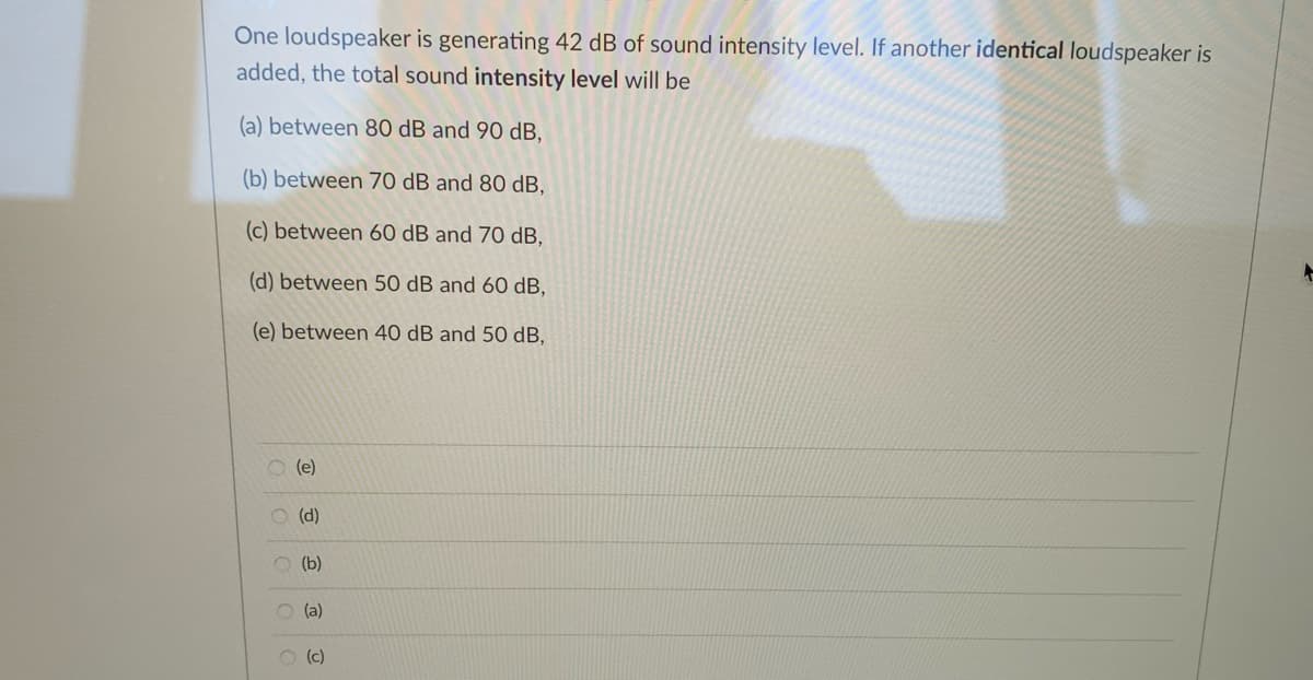 One loudspeaker is generating 42 dB of sound intensity level. If another identical loudspeaker is
added, the total sound intensity level will be
(a) between 80 dB and 90 dB,
(b) between 70 dB and 80 dB,
(c) between 60 dB and 70 dB,
(d) between 50 dB and 60 dB,
(e) between 40 dB and 50 dB,
O (e)
O (d)
O (b)
O (a)
O (c)

