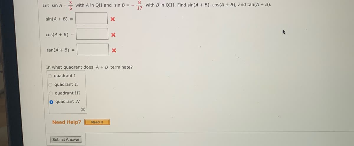 Let sin A =
with A in QII and sin B =
X
sin(A + B) =
cos(A + B) =
X
tan(A + B) =
X
In what quadrant does A + B terminate?
quadrant I
O quadrant II
O quadrant III
O quadrant IV
Need Help?
Submit Answer
X
Read It
8
with B in QIII. Find sin(A + B), cos(A + B), and tan(A + B).
17