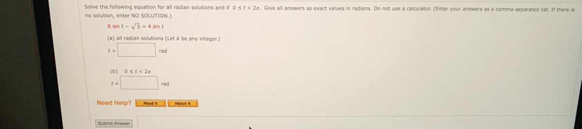 Solve the following equation for all radian solutions and if 0 ≤ t < 2. Give all answers as exact values in radians. Do not use a calculator. (Enter your answers as a comma-separated list. If there is
no solution, enter NO SOLUTION.)
6 sin t-√3 = 4 sin t
(a) all radian solutions (Let k be any integer.)
t=
rad
0st< 2x
(b)
t =
Need Help?
Submit Answer
Read It
rad
Watch It