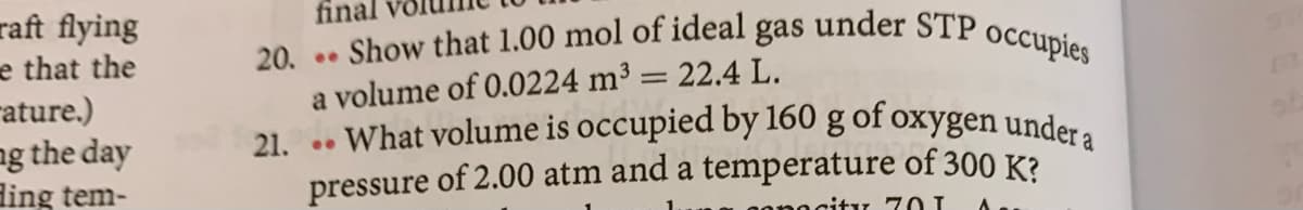 21. . What volume is occupied by 160 g of oxygen under a
Show that 1.00 mol of ideal gas under STP occupies
final
raft flying
e that the
rature.)
ng the day
ding tem-
20. ..
a volume of 0.0224 m³ = 22.4 L.
a
pressure of 2.00 atm and a temperature of 300 K?
gonocity 70 I
