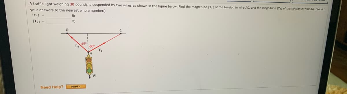A traffic light weighing 30 pounds is suspended by two wires as shown in the figure below. Find the magnitude |T₁| of the tension in wire AC, and the magnitude /T₂) of the tension in wire AB. (Round
your answers to the nearest whole number.)
|T₁| =
lb
|T₂| =
lb
Need Help?
B
T₂
Read It
4.50
60⁰
W
T₁