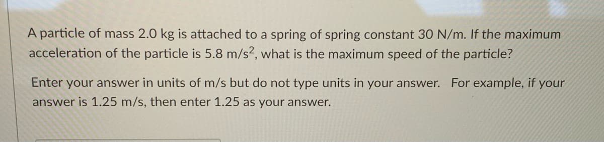 A particle of mass 2.0 kg is attached to a spring of spring constant 30 N/m. If the maximum
acceleration of the particle is 5.8 m/s?, what is the maximum speed of the particle?
Enter your answer in units of m/s but do not type units in your answer. For example, if
your
answer is 1.25 m/s, then enter 1.25 as your answer.
