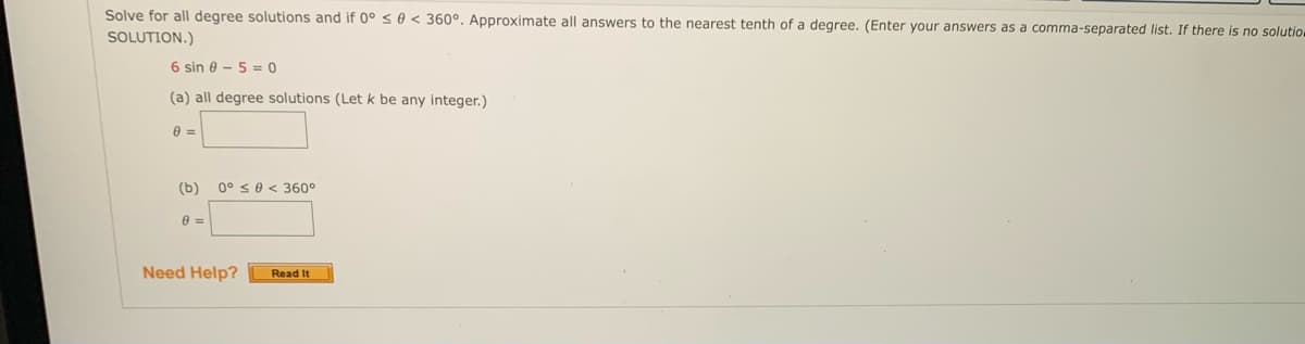 Solve for all degree solutions and if 0° ≤ 0 < 360°. Approximate all answers to the nearest tenth of a degree. (Enter your answers as a comma-separated list. If there is no solutio
SOLUTION.)
6 sin 050
(a) all degree solutions (Let k be any integer.)
0 =
(b) 0° ≤0 < 360°
0 =
Need Help?
Read It