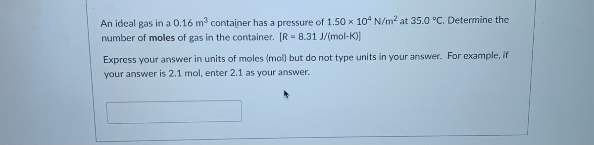 An ideal gas in a 0.16 m³ container has a pressure of 1.50 × 10ª N/m² at 35.0 °C. Determine the
number of moles of gas in the container. [R = 8.31 J/(mol-K)]
Express your answer in units of moles (mol) but do not type units in your answer. For example, if
your answer is 2.1 mol, enter 2.1 as your answer.

