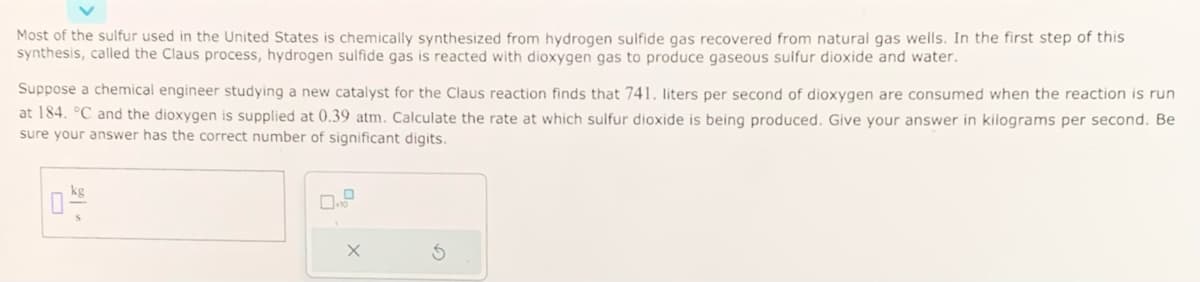 Most of the sulfur used in the United States is chemically synthesized from hydrogen sulfide gas recovered from natural gas wells. In the first step of this
synthesis, called the Claus process, hydrogen sulfide gas is reacted with dioxygen gas to produce gaseous sulfur dioxide and water.
Suppose a chemical engineer studying a new catalyst for the Claus reaction finds that 741. liters per second of dioxygen are consumed when the reaction is run
at 184. °C and the dioxygen is supplied at 0.39 atm. Calculate the rate at which sulfur dioxide is being produced. Give your answer in kilograms per second. Be
sure your answer has the correct number of significant digits.
X
S