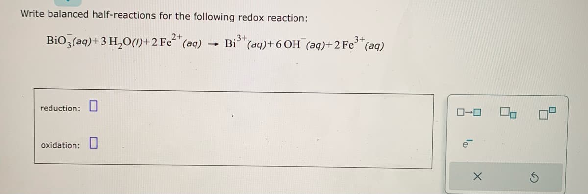 Write balanced half-reactions for the following redox reaction:
2+
BiO3(aq) + 3 H₂O(1)+2 Fe²+ (aq)
reduction:
oxidation:
-
.3+
3+
Bi(aq)+6OH(aq)+2 Fe³+ (aq)
0-0
X
2
5