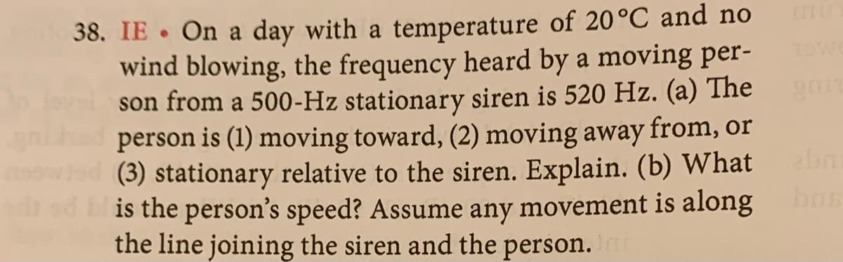 38. IE. On a day with a temperature of 20 °C and no
wind blowing, the frequency heard by a moving per-
son from a 500-Hz stationary siren is 520 Hz. (a) The
gnished person is (1) moving toward, (2) moving away from, or
nowled (3) stationary relative to the siren. Explain. (b) What
od od is the person's speed? Assume any movement is along
the line joining the siren and the person. Int
TOWO
abni
bos