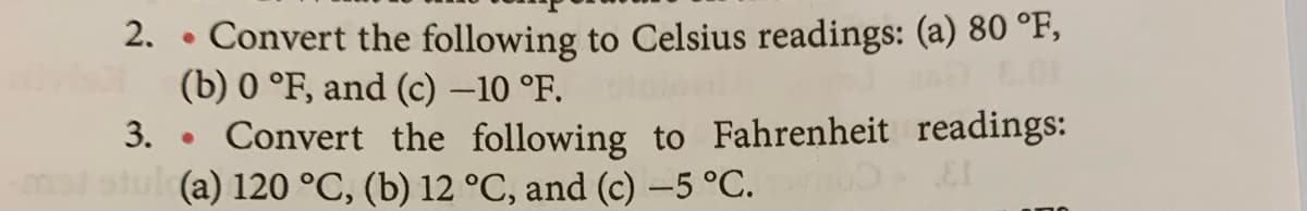 Convert the following to Celsius readings: (a) 80 °F,
(b) 0 °F, and (c) –10 °F.
3. • Convert the following to Fahrenheit readings:
stul (a) 120 °C, (b) 12 °C, and (c) -5 °C.
2. .
