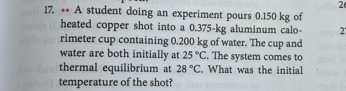 17. . A student doing an experiment pours 0.150 kg of
ot 26
heated
shot into a 0.375-kg aluminum calo-
dlo ste rimeter cup containing 0.200 kg of water. The cup and
water are both initially at 25 °C. The system comes to
isw bnd thermal equilibrium at 28 °C. What was the initial
copper
27
agnhud temperature of the shot?
