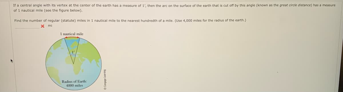 If a central angle with its vertex at the center of the earth has a measure of 1', then the arc on the surface of the earth that is cut off by this angle (known as the great circle distance) has measure
of 1 nautical mile (see the figure below).
Find the number of regular (statute) miles in 1 nautical mile to the nearest hundredth of a mile. (Use 4,000 miles for the radius of the earth.)
x
mi
1 nautical mile
Radius of Earth:
4000 miles