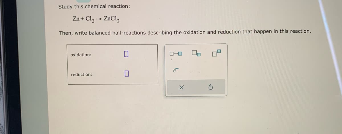 Study this chemical reaction:
Zn + Cl₂ → ZnCl₂
Then, write balanced half-reactions describing the oxidation and reduction that happen in this reaction.
oxidation:
reduction:
0-0
e
X