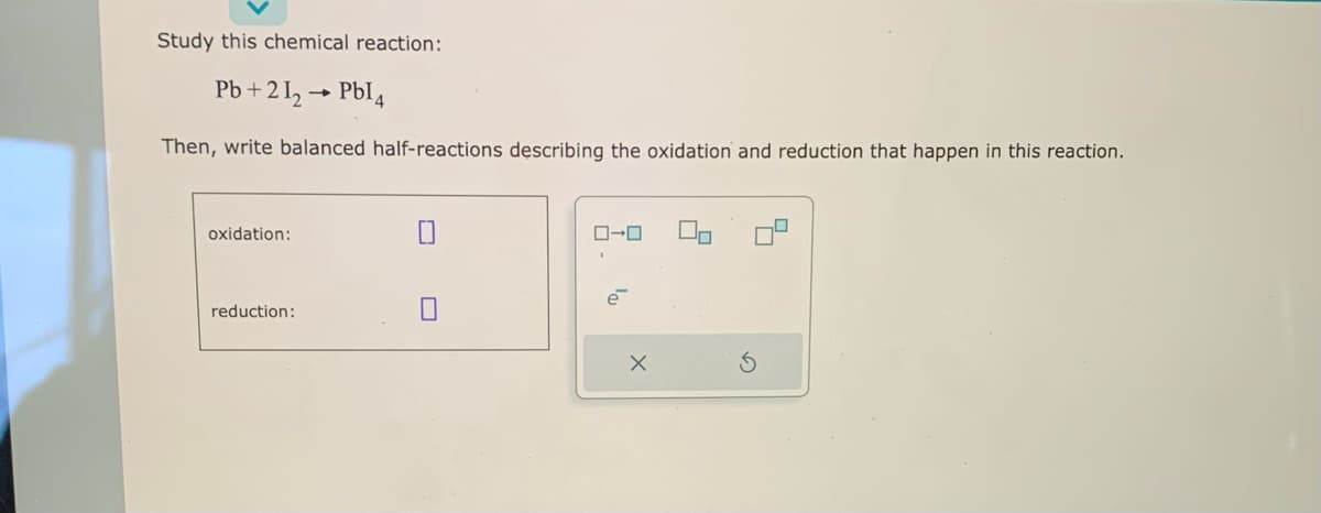 Study this chemical reaction:
Pb+21₂ → PbI4
Then, write balanced half-reactions describing the oxidation and reduction that happen in this reaction.
oxidation:
reduction:
ローロ
e