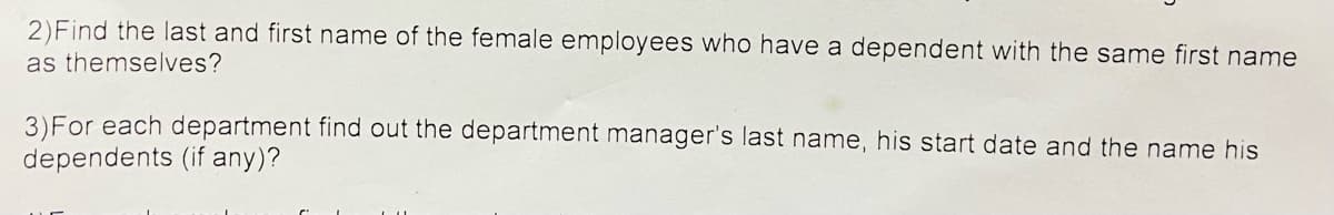 2) Find the last and first name of the female employees who have a dependent with the same first name
as themselves?
3) For each department find out the department manager's last name, his start date and the name his
dependents (if any)?