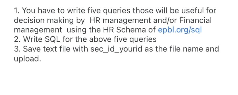 1. You have to write five queries those will be useful for
decision making by HR management and/or Financial
management using the HR Schema of epbl.org/sql
2. Write SQL for the above five queries
3. Save text file with sec_id_yourid as the file name and
upload.