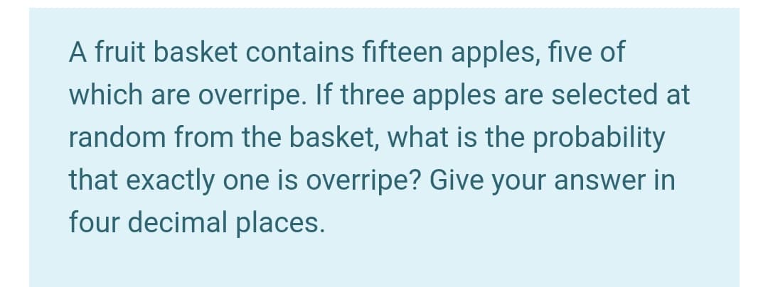 A fruit basket contains fifteen apples, five of
which are overripe. If three apples are selected at
random from the basket, what is the probability
that exactly one is overripe? Give your answer in
four decimal places.
