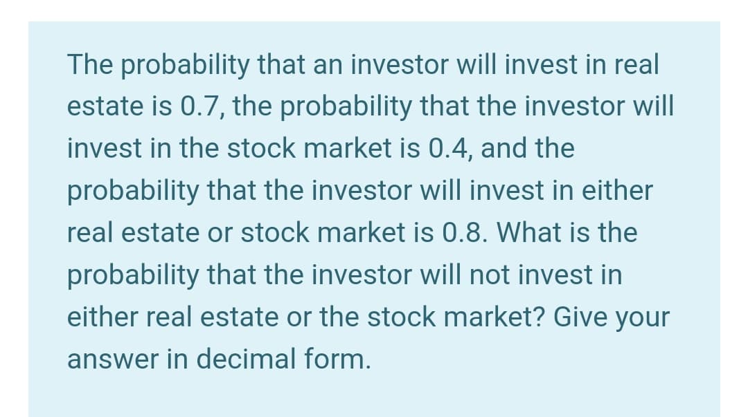 The probability that an investor will invest in real
estate is 0.7, the probability that the investor will
invest in the stock market is 0.4, and the
probability that the investor will invest in either
real estate or stock market is 0.8. What is the
probability that the investor will not invest in
either real estate or the stock market? Give your
answer in decimal form.
