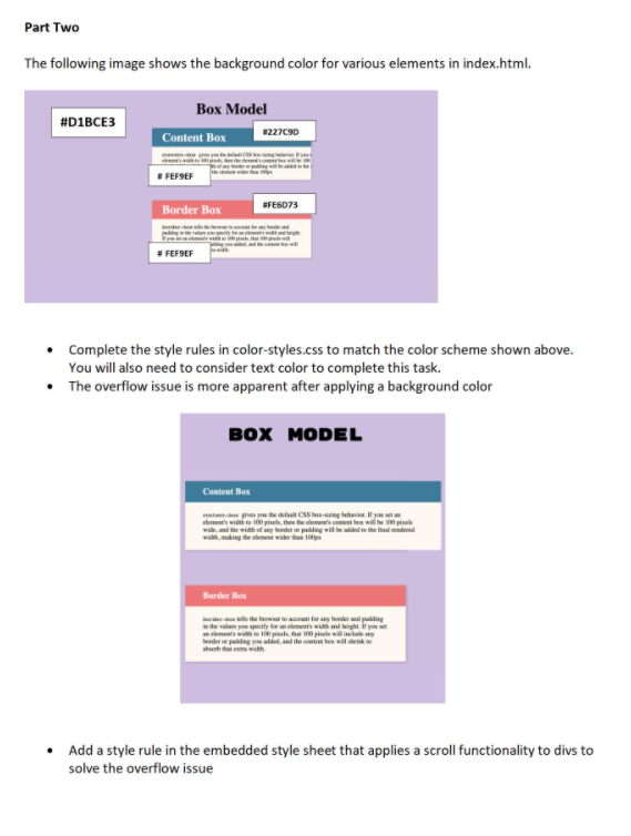 Part Two
The following image shows the background color for various elements in index.html.
Вох Мodel
#D1BCE3
Content Box
#227C9D
I FEFSEF
SFE6073
Border Box
FEFSEF
• Complete the style rules in color-styles.css to match the color scheme shown above.
You will also need to consider text color to complete this task.
• The overflow issue is more apparent after applying a background color
вох МODEL
Content Box
ontet gies you te detaut CSS b-iing behavie. f you etan
wide, nd the wih ef any bnder ar pading wille aldedte the final rendeed
wih, making the element wider tha 10p
Border Box
e l the beeracun fur any border and pudding
the valaes yeu specity fer an element widn and beight. if you set
elementwih 0 piels, ha 0 pisel will inclle any
dero paing yo a, and the oomu bo wil ik
aht that es width
Add a style rule in the embedded style sheet that applies a scroll functionality to divs to
solve the overflow issue
