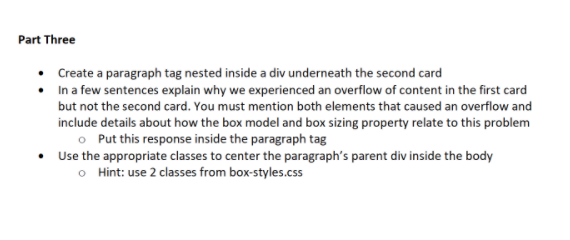 Part Three
• Create a paragraph tag nested inside a div underneath the second card
• In a few sentences explain why we experienced an overflow of content in the first card
but not the second card. You must mention both elements that caused an overflow and
include details about how the box model and box sizing property relate to this problem
o Put this response inside the paragraph tag
• Use the appropriate classes to center the paragraph's parent div inside the body
o Hint: use 2 classes from box-styles.css
