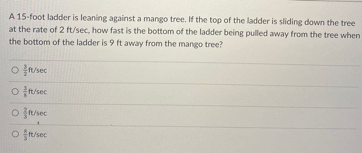 A 15-foot ladder is leaning against a mango tree. If the top of the ladder is sliding down the tree
at the rate of 2 ft/sec, how fast is the bottom of the ladder being pulled away from the tree when
the bottom of the ladder is 9 ft away from the mango tree?
Oft/sec
Oft/sec
Oft/sec
Oft/sec