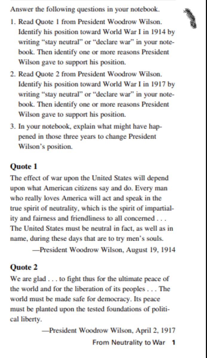 Answer the following questions in your notebook.
1. Read Quote I from President Woodrow Wilson.
Identify his position toward World War I in 1914 by
writing "stay neutral" or “declare war" in your note-
book. Then identify one or more reasons President
Wilson gave to support his position.
2. Read Quote 2 from President Woodrow Wilson.
Identify his position toward World War I in 1917 by
writing "stay neutral" or “declare war" in your note-
book. Then identify one or more reasons President
Wilson gave to support his position.
3. In your notebook, explain what might have hap-
pened in those three years to change President
Wilson's position.
Quote 1
The effect of war upon the United States will depend
upon what American citizens say and do. Every man
who really loves America will act and speak in the
true spirit of neutrality, which is the spirit of impartial-
ity and fairness and friendliness to all concemed...
The United States must be neutral in fact, as well as in
name, during these days that are to try men's souls.
-President Woodrow Wilson, August 19, 1914
Quote 2
We are glad ... to fight thus for the ultimate peace of
the world and for the liberation of its peoples ... The
world must be made safe for democracy. Its peace
must be planted upon the tested foundations of politi-
cal liberty.
-President Woodrow Wilson, April 2, 1917
From Neutrality to War 1
