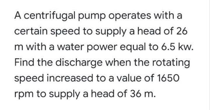 A centrifugal pump operates with a
certain speed to supply a head of 26
m with a water power equal to 6.5 kw.
Find the discharge when the rotating
speed increased to a value of 1650
rpm to supply a head of 36 m.