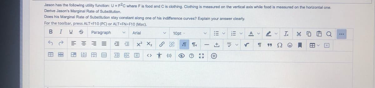 Jason has the following utility function: U = F2C where F is food and C is clothing. Clothing is measured on the vertical axis while food is measured on the horizontal one.
Derive Jason's Marginal Rate of Substitution.
Does his Marginal Rate of Substitution stay constant along one of his indifference curves? Explain your answer clearly.
For the toolbar, press ALT+F10 (PC) or ALT+FN+F10 (Mac).
I
Paragraph
Arial
10pt
A v
Q
x² X, 8
+,
田田田国
<> Ť ({}
