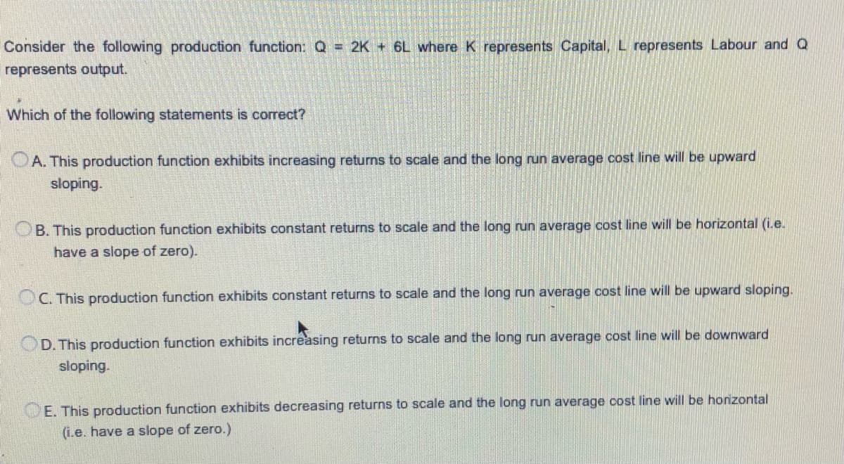 Consider the following production function: Q = 2K + 6L where K represents Capital, L represents Labour and Q
represents output.
Which of the following statements is correct?
A. This production function exhibits increasing returns to scale and the long run average cost line will be upward
sloping.
B. This production function exhibits constant returns to scale and the long run average cost line will be horizontal (ie.
have a slope of zero).
C. This production function exhibits constant returns to scale and the long run average cost line will be upward sloping.
D. This production function exhibits increasing returns to scale and the long run average cost line will be downward
sloping.
E. This production function exhibits decreasing returns to scale and the long run average oost line will be honzontal
(i.e. have a slope of zero.)
