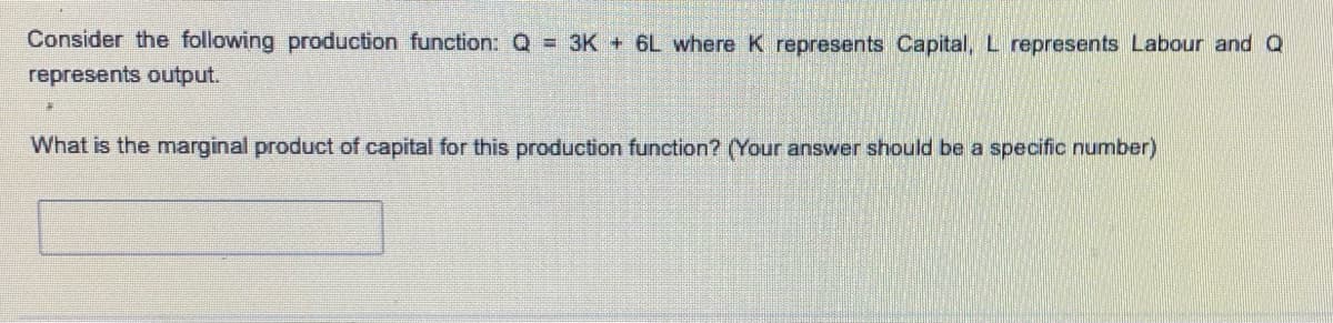 Consider the following production function: Q = 3K + 6L where K represents Capital, L represents Labour and Q
represents output.
What is the marginal product of capital for this production function? (Your answer should be a specific number)
