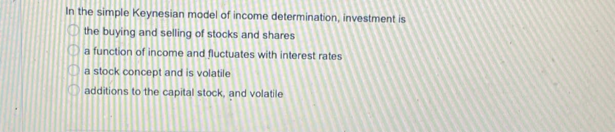 In the simple Keynesian model of income determination, investment is
the buying and selling of stocks and shares
O a function of income and fluctuates with interest rates
O a stock concept and is volatile
O additions to the capital stock, and volatile
