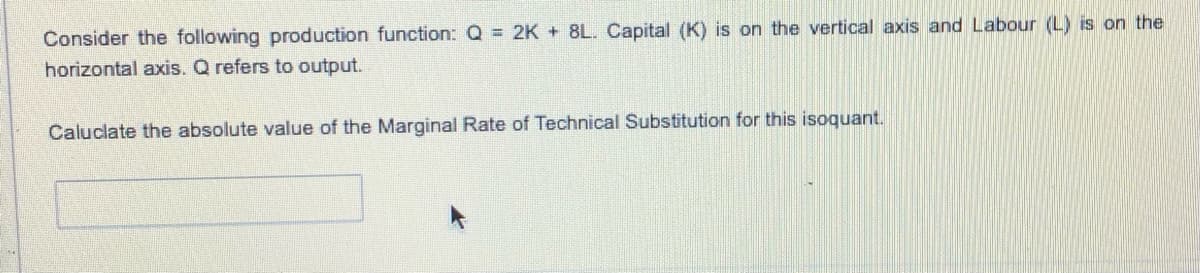 Consider the following production function: Q = 2K + 8L. Capital (K) is on the vertical axis and Labour (L) is on the
horizontal axis. Q refers to output.
Caluclate the absolute value of the Marginal Rate of Technical Substitution for this isoquant.
