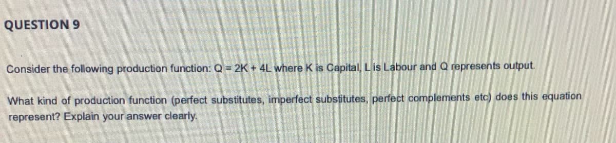 QUESTION 9
Consider the following production function:Q= 2K+ 4L where K is Capital, L is Labour and Q represents output.
What kind of production function (perfect substitutes, imperfect substitutes, perfect complements etc) does this equation
represent? Explain your answer clearly.
