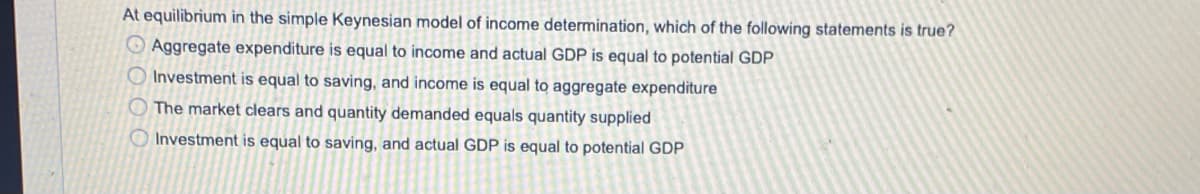 At equilibrium in the simple Keynesian model of income determination, which of the following statements is true?
O Aggregate expenditure is equal to income and actual GDP is equal to potential GDP
O Investment is equal to saving, and income is equal to aggregate expenditure
O The market clears and quantity demanded equals quantity supplied
O Investment is equal to saving, and actual GDP is equal to potential GDP
