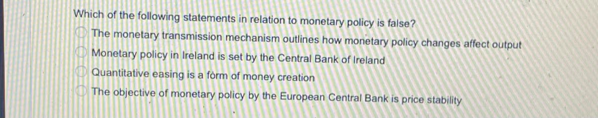 Which of the following statements in relation to monetary policy is false?
The monetary transmission mechanism outlines how monetary policy changes affect output
Monetary policy in Ireland is set by the Central Bank of Ireland
Quantitative easing is a fòrm of money creation
O The objective of monetary policy by the European Central Bank is price stability
