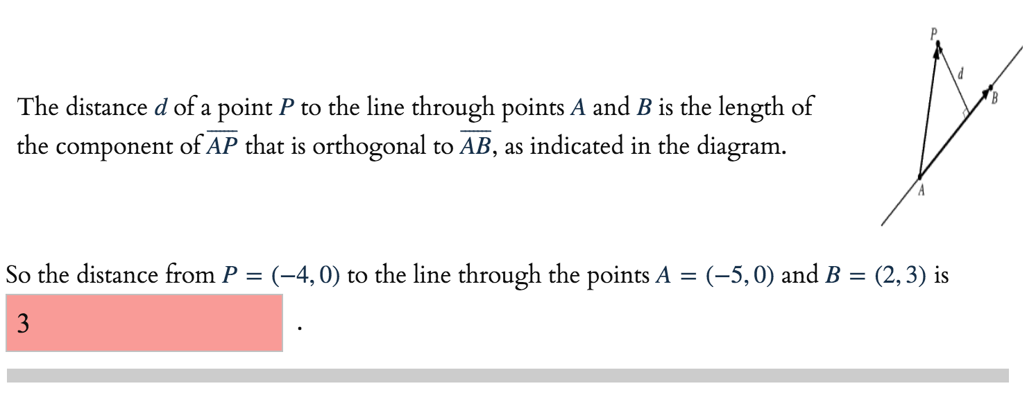 The distance d of a point P to the line through points A and B is the length of
the component of AP that is orthogonal to AB, as indicated in the diagram.
So the distance from P = (-4,0) to the line through the points A = (-5,0) and B = (2,3) is
3
