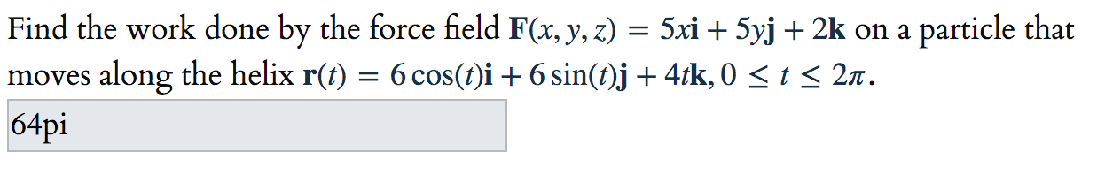 Find the work done by the force field F(x, y, z) = 5xi + 5yj + 2k on a particle that
moves along the helix r(t) = 6 cos(t)i + 6 sin(t)j+4tk, 0 < t < 2x.
64pi
