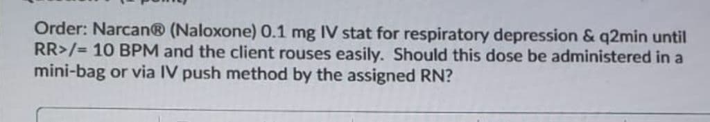 Order: Narcan® (Naloxone) 0.1 mg IV stat for respiratory depression & q2min until
RR>/= 10 BPM and the client rouses easily. Should this dose be administered in a
mini-bag or via IV push method by the assigned RN?
