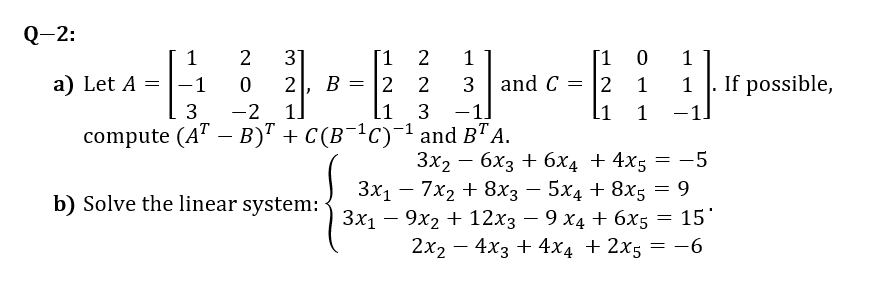 Q-2:
1
31
[1
1
1
If possible,
-1.
a) Let A = |-1
2
В
2
and C
2
1
1
3
-2
1.
3
-1]
1
compute (A" — В)" + C (B -1с) 1 and B" A.
Зx2 — 6х3 + 6х4 + 4x5 — —5
|
+ 8x3 — 5х4 + 8x; — 9
b) Solve the linear system: 3x – 9x2 + 12x3 – 9 x4 + 6x5 =
15
3x1 – 7x2
+ 12хз — 9 х4+ 6x5
2x2 — 4хз + 4x4 + 2х5 3D —6
-
