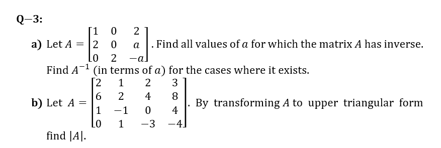 Q-3:
[1 0
a) Let A = 2
Lo 2
2
a
. Find all values of a for which the matrix A has inverse.
-al
Find A1 (in terms of a) for the cases where it exists.
[2
2
3
6
b) Let A =
1
4
8
By transforming A to upper triangular form
4
-1
Lo
1
-3
-41
find |A|.
