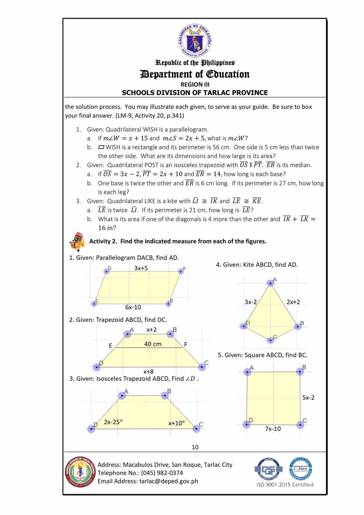 RENMA NG PILIPNAS
NG
NAS
Republic of the Philippines
Department of Education
REGION III
SCHOOLS DIVISION OF TARLAC PROVINCE
the solution process. You may illustrate each given, to serve as your guide. Be sure to box
your final answer. (LM-9, Activity 20, p.341)
1. Given: Quadrilateral WISH is a parallelogram.
а.
If mZW = x + 15 and mzS = 2x + 5, what is mzW?
b. OWISH is a rectangle and its perimeter is 56 cm. One side is 5 cm less than twice
the other side. What are its dimensions and how large is its area?
2. Given: Quadrilateral POST is an isosceles trapezoid with OS I| PT. ER is its median.
If OS = 3x – 2, PT = 2x + 10 and ER =
b. One base is twice the other and ER is 6 cm long. If its perimeter is 27 cm, how long
is each leg?
а.
14, how long is each base?
3. Given: Quadrilateral LIKE is a kite with LI = IK and LE = KE.
LE is twice LI. If its perimeter is 21 cm, how long is LE?
b. What is its area if one of the diagonals is 4 more than the other and IK + LK =
a.
16 in?
Activity 2. Find the indicated measure from each of the figures.
1. Given: Parallelogram DACB, find AD.
3x+5
4. Given: Kite ABCD, find AD.
6х-10
3x-2
2x+2
2. Given: Trapezoid ABCD, find DC.
B
x+2
E
40 cm
F
5. Given: Square ABCD, find BC.
x+8
3. Given: Isosceles Trapezoid ABCD, Find LD.
В
5x-2
2x-25°
x+10°
C
7x-10
10
OF
S DIVISION
Address: Macabulos Drive, San Roque, Tarlac City
Telephone No.: (045) 982-0374
Email Address: tarlac@deped.gov.ph
DEPARTENT
EDUCATION
OF
ISO 9001:2015 Certified
EOUKASYON
REM
KAGAWAR
MANAGA
TARLAG PAOVING
