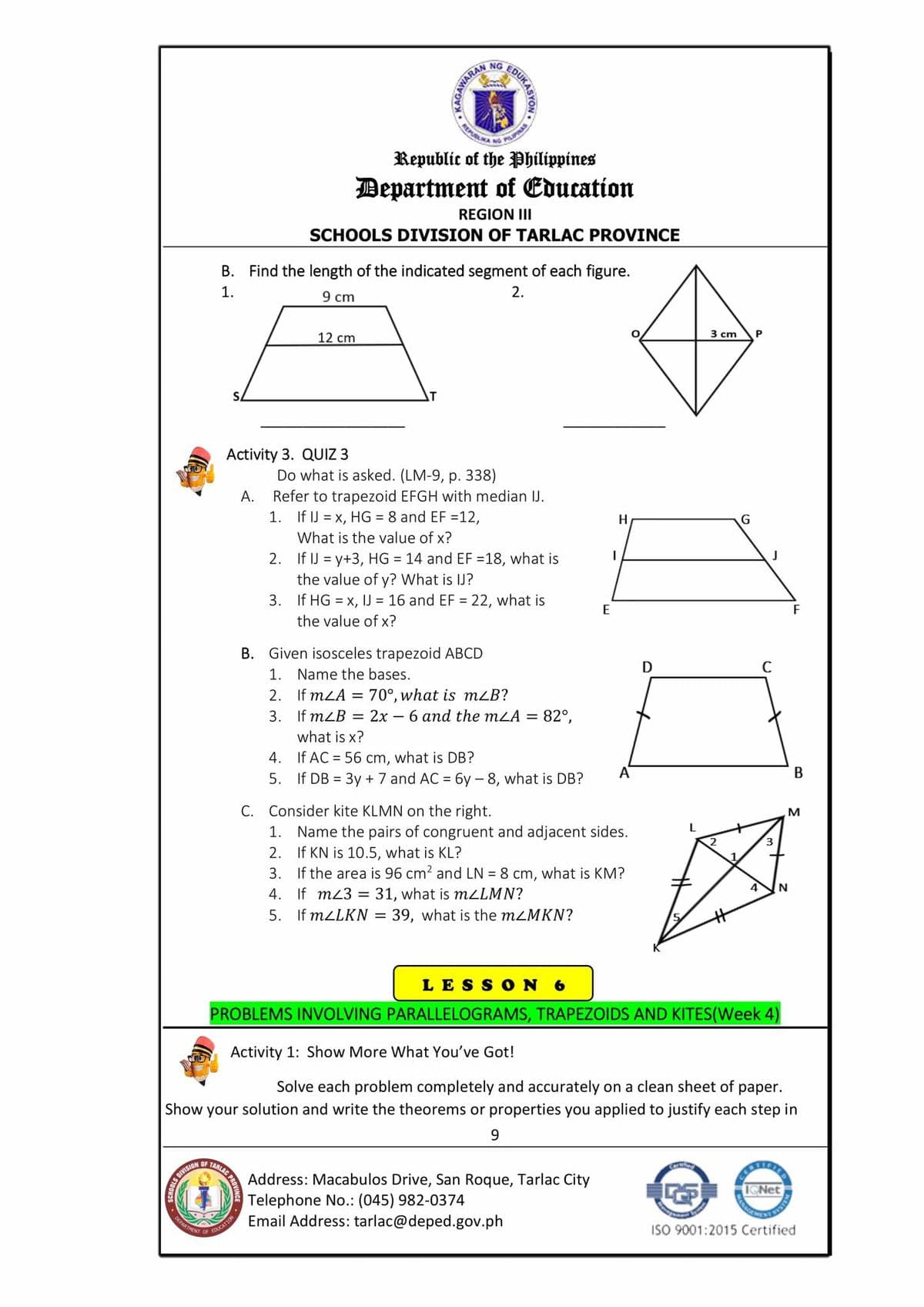 REM A NG PILIPINAS
NG
NAS
Republic of the Philippines
Department of Education
REGION III
SCHOOLS DIVISION OF TARLAC PROVINCE
B. Find the length of the indicated segment of each figure.
1.
2.
9 cm
12 cm
3 cm
P
Activity 3. QUIZ 3
Do what is asked. (LM-9, p. 338)
Refer to trapezoid EFGH with median IJ.
1. If IJ = x, HG = 8 and EF =12,
А.
H
G
What is the value of x?
2. If IJ = y+3, HG = 14 and EF =18, what is
the value of y? What is IJ?
3. If HG = x, IJ = 16 and EF = 22, what is
E
F
the value of x?
B. Given isosceles trapezoid ABCD
1. Name the bases.
2. If mLA = 70°, what is mLB?
3. If mLB = 2x – 6 and the mLA = 82°,
what is x?
4. If AC = 56 cm, what is DB?
5. If DB = 3y + 7 and AC = 6y - 8, what is DB?
A
C. Consider kite KLMN on the right.
1. Name the pairs of congruent and adjacent sides.
2. If KN is 10.5, what is KL?
3. If the area is 96 cm? and LN = 8 cm, what is KM?
4. If mz3 = 31, what is MLLMN?
5. If MZLKN =
4
N
39, what is the mzMKN?
LES SON 6
PROBLEMS INVOLVING PARALLELOGRAMS, TRAPEZOIDS AND KITES(Week 4)
Activity 1: Show More What You've Got!
Solve each problem completely and accurately on a clean sheet of paper.
Show your solution and write the theorems or properties you applied to justify each step in
9.
OF
NOISIAIO ST
Address: Macabulos Drive, San Roque, Tarlac City
Telephone No.: (045) 982-0374
Email Address: tarlac@deped.gov.ph
DEPARTEN
ISO 9001:2015 Certified
OF
EDUCATION
FOUKASYON
REM
KAGAWAR
MANAGA
ARLAC PROVING
