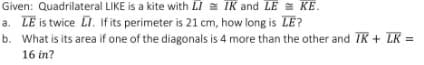 Given: Quadrilateral LIKE is a kite with LI = IK and LE KE.
a. LE is twice LI. If its perimeter is 21 cm, how long is LE?
b. What is its area if one of the diagonals is 4 more than the other and IK + LK =
16 in?
