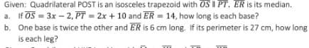 Given: Quadrilateral POST is an isosceles trapezoid with OS II PT. ER is its median.
a. If OS = 3x – 2, PT = 2x + 10 and ER = 14, how long is each base?
b. One base is twice the other and ER is 6 cm long. If its perimeter is 27 cm, how long
is each leg?
