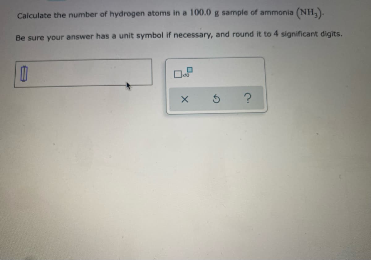Calculate the number of hydrogen atoms in a 100.0 g sample of ammonia (NH,).
Be sure your answer has a unit symbol if necessary, and round it to 4 significant digits.
x10

