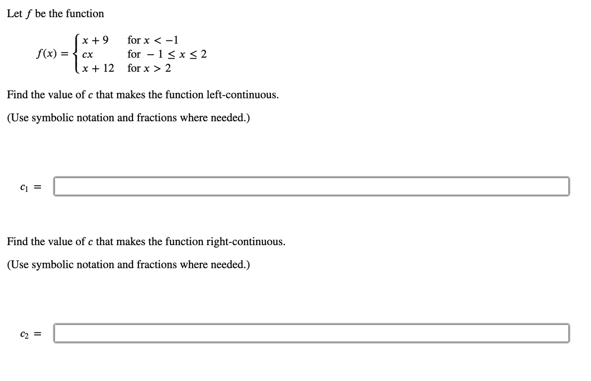 Let f be the function
x + 9
for x < -1
f(x)
for – 1 < x < 2
сх
x + 12
for x > 2
Find the value of c that makes the function left-continuous.
(Use symbolic notation and fractions where needed.)
C1 =
Find the value of c that makes the function right-continuous.
(Use symbolic notation and fractions where needed.)
C2 =
